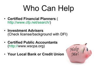 Who Can Help Certified Financial Planners  ( http://www.cfp.net/search/ )  Investment Advisers   (Check license/background with DFI) Certified Public Accountants  ( http:// www.wscpa.org )   Your Local Bank or Credit Union 