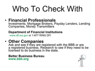 Who To Check With Financial Professionals Investments, Mortgage Brokers, Payday Lenders, Lending Companies, Money Transmitters Department of Financial Institutions www.dfi.wa.gov  or 1-877 RING DFI Other Companies Ask and see if they are registered with the BBB or are a registered business. Research to see if they need to be licensed to do business in the state. Better Business Bureau www.bbb.org   