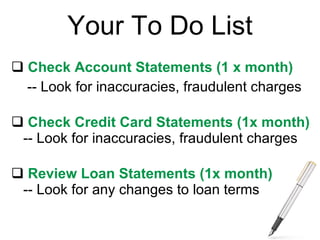 Your To Do List Check Account Statements (1 x month) -- Look for inaccuracies, fraudulent charges Check Credit Card Statements (1x month) -- Look for inaccuracies, fraudulent charges Review Loan Statements (1x month) -- Look for any changes to loan terms 