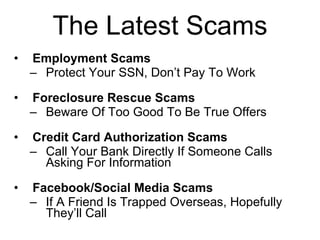 The Latest Scams Employment Scams Protect Your SSN, Don’t Pay To Work Foreclosure Rescue Scams Beware Of Too Good To Be True Offers Credit Card Authorization Scams Call Your Bank Directly If Someone Calls Asking For Information Facebook/Social Media Scams If A Friend Is Trapped Overseas, Hopefully They’ll Call 