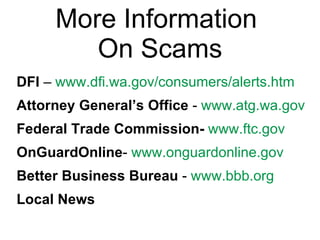 More Information  On Scams DFI  –  www.dfi.wa.gov/consumers/alerts.htm   Attorney General’s Office  -  www.atg.wa.gov   Federal Trade Commission-   www.ftc.gov   OnGuardOnline -  www.onguardonline.gov   Better Business Bureau  -  www.bbb.org   Local News 