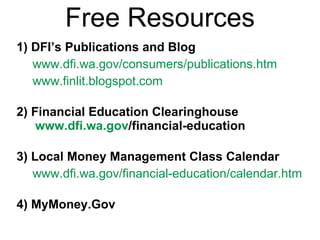 Free Resources 1) DFI’s Publications and Blog www.dfi.wa.gov/consumers/publications.htm www.finlit.blogspot.com   2) Financial Education Clearinghouse www.dfi.wa.gov /financial-education   3) Local Money Management Class Calendar www.dfi.wa.gov/financial-education/calendar.htm   4) MyMoney.Gov   