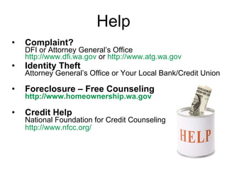Help Complaint?   DFI or Attorney General’s Office http:// www.dfi.wa.gov   or  http:// www.atg.wa.gov Identity Theft  Attorney General’s Office or Your Local Bank/Credit Union Foreclosure – Free Counseling http://www.homeownership.wa.gov Credit Help National Foundation for Credit Counseling http://www.nfcc.org/   