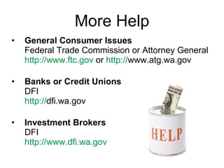 More Help General Consumer Issues  Federal Trade Commission or Attorney General http:// www.ftc.gov   or  http:// www.atg.wa.gov Banks or Credit Unions DFI  http:// dfi.wa.gov   Investment Brokers DFI  http:// www.dfi.wa.gov 