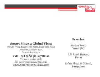 Branches

Smart Move 4 Global Visas
703, B-Wing, Sagar Tech Plaza, Near Saki Naka
Junction, Andheri East,
Mumbai 400 072

(M) +91

98191 27002

(O) +91 22 2850 9883
(E) info@smartmove4visas.com

www.smartmove4visas.com

Station Road,
Vasai (W)
J.M Road, Deccan,
Pune
Safina Plaza, M G Road,
Bengaluru

 