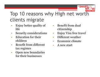 Top 10 reasons why High net worth
clients migrate
•
•
•
•
•

Enjoy better quality of
life
Security considerations
Education for their
children
Benefit from different
tax regimes
Open new boundaries
for their businesses

•
•
•
•
•

Benefit from dual
citizenship
Enjoy Visa free travel
Different weather
Economic climate
A new start

 