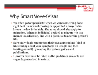 Why SmartMove4Visas
• We often go to ‘specialists’ when we want something done
right be it the normal cooking or appointed a lawyer who
knows the law intimately. The same should also apply to
migration. When an individual decided to migrate – it is a
momentous decision, one with a potential to alter the person’s
life.
• Sure individuals can process their own applications (kind of
like reading about your symptoms on Google and then
treating oneself) by reading the various guides and
publications.
• However care must be taken as the guidelines available are
vague & generalized in nature.

 