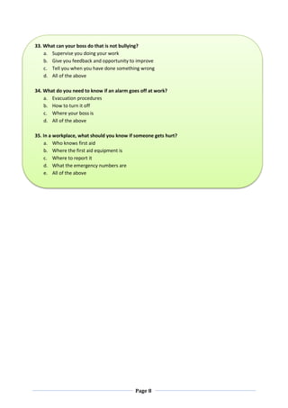Page 8
33. What can your boss do that is not bullying?
a. Supervise you doing your work
b. Give you feedback and opportunity to improve
c. Tell you when you have done something wrong
d. All of the above
34. What do you need to know if an alarm goes off at work?
a. Evacuation procedures
b. How to turn it off
c. Where your boss is
d. All of the above
35. In a workplace, what should you know if someone gets hurt?
a. Who knows first aid
b. Where the first aid equipment is
c. Where to report it
d. What the emergency numbers are
e. All of the above
 