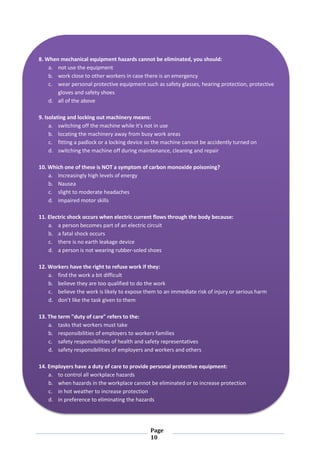 Page
10
8. When mechanical equipment hazards cannot be eliminated, you should:
a. not use the equipment
b. work close to other workers in case there is an emergency
c. wear personal protective equipment such as safety glasses, hearing protection, protective
gloves and safety shoes
d. all of the above
9. Isolating and locking out machinery means:
a. switching off the machine while it's not in use
b. locating the machinery away from busy work areas
c. fitting a padlock or a locking device so the machine cannot be accidently turned on
d. switching the machine off during maintenance, cleaning and repair
10. Which one of these is NOT a symptom of carbon monoxide poisoning?
a. Increasingly high levels of energy
b. Nausea
c. slight to moderate headaches
d. impaired motor skills
11. Electric shock occurs when electric current flows through the body because:
a. a person becomes part of an electric circuit
b. a fatal shock occurs
c. there is no earth leakage device
d. a person is not wearing rubber-soled shoes
12. Workers have the right to refuse work if they:
a. find the work a bit difficult
b. believe they are too qualified to do the work
c. believe the work is likely to expose them to an immediate risk of injury or serious harm
d. don't like the task given to them
13. The term "duty of care" refers to the:
a. tasks that workers must take
b. responsibilities of employers to workers families
c. safety responsibilities of health and safety representatives
d. safety responsibilities of employers and workers and others
14. Employers have a duty of care to provide personal protective equipment:
a. to control all workplace hazards
b. when hazards in the workplace cannot be eliminated or to increase protection
c. in hot weather to increase protection
d. in preference to eliminating the hazards
 