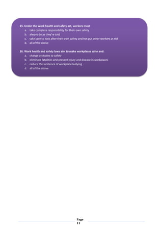 Page
11
15. Under the Work health and safety act, workers must
a. take complete responsibility for their own safety
b. always do as they're told
c. take care to look after their own safety and not put other workers at risk
d. all of the above
16. Work health and safety laws aim to make workplaces safer and:
a. change attitudes to safety
b. eliminate fatalities and prevent injury and disease in workplaces
c. reduce the incidence of workplace bullying
d. all of the above
 