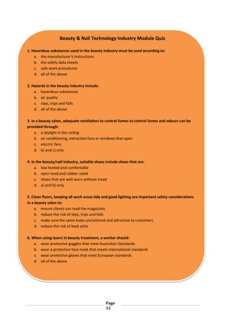 Page
12
Beauty & Nail Technology Industry Module Quiz
1. Hazardous substances used in the beauty industry must be used according to:
a. the manufacturer's instructions
b. the safety data sheets
c. safe work procedures
d. all of the above
2. Hazards in the beauty industry include:
a. hazardous substances
b. air quality
c. slips, trips and falls
d. all of the above
3. In a beauty salon, adequate ventilation to control fumes to control fumes and odours can be
provided through:
a. a skylight in the ceiling
b. air conditioning, extraction fans or windows that open
c. electric fans
d. b) and c) only
4. In the beauty/nail industry, suitable shoes include shoes that are:
a. low heeled and comfortable
b. open toed and rubber soled
c. shoes that are well worn without tread
d. a) and b) only
5. Clean floors, keeping all work areas tidy and good lighting are important safety considerations
in a beauty salon to:
a. ensure clients can read the magazines
b. reduce the risk of slips, trips and falls
c. make sure the salon looks uncluttered and attractive to customers
d. reduce the risk of back ache
6. When using lasers in beauty treatment, a worker should:
a. wear protective goggles that meet Australian Standards
b. wear a protective face mask that meets international standards
c. wear protective gloves that meet European standards
d. all of the above
 