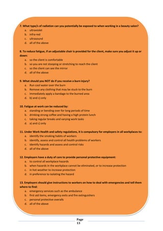 Page
13
7. What type/s of radiation can you potentially be exposed to when working in a beauty salon?
a. ultraviolet
b. infra-red
c. ultrasound
d. all of the above
8. To reduce fatigue, if an adjustable chair is provided for the client, make sure you adjust it up or
down:
a. so the client is comfortable
b. so you are not stooping or stretching to reach the client
c. so the client can see the mirror
d. all of the above
9. What should you NOT do if you receive a burn injury?
a. Run cool water over the burn
b. Remove any clothing that may be stuck to the burn
c. Immediately apply a bandage to the burned area
d. b) and c) only
10. Fatigue at work can be reduced by:
a. standing or bending over for long periods of time
b. drinking strong coffee and having a high protein lunch
c. taking regular breaks and varying work tasks
d. a) and c) only
11. Under Work Health and safety regulations, it is compulsory for employers in all workplaces to:
a. identify the smoking habits of workers
b. identify, assess and control all health problems of workers
c. identify hazards and assess and control risks
d. all of the above
12. Employers have a duty of care to provide personal protective equipment:
a. to control all workplace hazards
b. when hazards in the workplace cannot be eliminated, or to increase protection
c. in hot weather to increase protection
d. in preference to isolating the hazard
13. Employers should give instructions to workers on how to deal with emergencies and tell them
where to find:
a. emergency services such as the ambulance
b. first aid items, emergency exits and fire extinguishers
c. personal protective overalls
d. all of the above
 