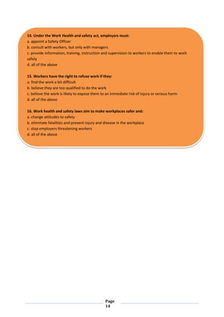 Page
14
14. Under the Work Health and safety act, employers must:
a. appoint a Safety Officer
b. consult with workers, but only with managers
c. provide information, training, instruction and supervision to workers to enable them to work
safely
d. all of the above
15. Workers have the right to refuse work if they:
a. find the work a bit difficult
b. believe they are too qualified to do the work
c. believe the work is likely to expose them to an immediate risk of injury or serious harm
d. all of the above
16. Work health and safety laws aim to make workplaces safer and:
a. change attitudes to safety
b. eliminate fatalities and prevent injury and disease in the workplace
c. stop employers threatening workers
d. all of the above
 