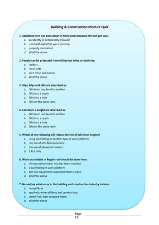 Page
15
Building & Construction Module Quiz
1. Accidents with nail guns occur in many cases because the nail gun was:
a. accidently or deliberately misused
b. used with nails that were too long
c. properly maintained
d. all of the above
2. People can be protected from falling into holes or shafts by:
a. ladders
b. mesh nets
c. wire mesh and covers
d. all of the above
3. Slips, trips and falls are described as:
a. falls from one level to another
b. falls into a depth
c. falls into a hole
d. falls on the same level
4. Falls from a height are described as:
a. falls from one level to another
b. falls into a depth
c. falls into a hole
d. falls on the same level
5. Which of the following will reduce the risk of falls from heights?
a. using scaffolding or another type of work platform
b. the use of anti-fall equipment
c. the use of excavation covers
d. a & b only
6. Work on a brittle or fragile roof should be done from:
a. the protective mesh that has been installed
b. a scaffolding or work platform
c. anti-fall equipment suspended from a crane
d. all of the above
7. Hazardous substances in the building and construction industry include:
a. hemp fibres
b. synthetic mineral fibres and cement dust
c. water from high pressure hoses
d. all of the above
 