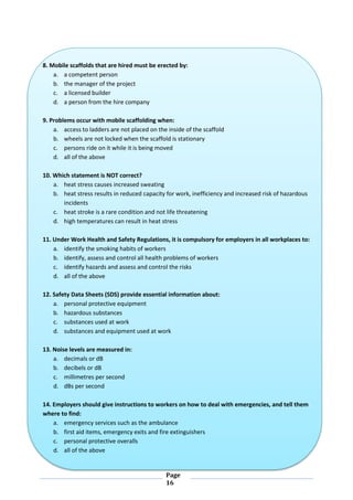 Page
16
8. Mobile scaffolds that are hired must be erected by:
a. a competent person
b. the manager of the project
c. a licensed builder
d. a person from the hire company
9. Problems occur with mobile scaffolding when:
a. access to ladders are not placed on the inside of the scaffold
b. wheels are not locked when the scaffold is stationary
c. persons ride on it while it is being moved
d. all of the above
10. Which statement is NOT correct?
a. heat stress causes increased sweating
b. heat stress results in reduced capacity for work, inefficiency and increased risk of hazardous
incidents
c. heat stroke is a rare condition and not life threatening
d. high temperatures can result in heat stress
11. Under Work Health and Safety Regulations, it is compulsory for employers in all workplaces to:
a. identify the smoking habits of workers
b. identify, assess and control all health problems of workers
c. identify hazards and assess and control the risks
d. all of the above
12. Safety Data Sheets (SDS) provide essential information about:
a. personal protective equipment
b. hazardous substances
c. substances used at work
d. substances and equipment used at work
13. Noise levels are measured in:
a. decimals or dB
b. decibels or dB
c. millimetres per second
d. dBs per second
14. Employers should give instructions to workers on how to deal with emergencies, and tell them
where to find:
a. emergency services such as the ambulance
b. first aid items, emergency exits and fire extinguishers
c. personal protective overalls
d. all of the above
 