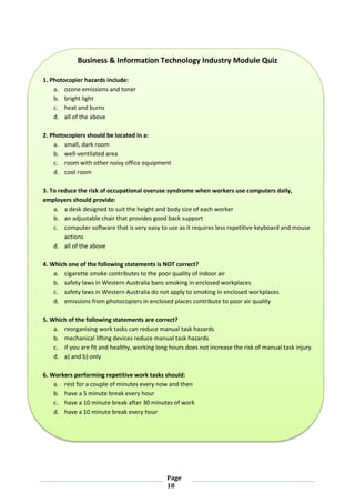 Page
18
Business & Information Technology Industry Module Quiz
1. Photocopier hazards include:
a. ozone emissions and toner
b. bright light
c. heat and burns
d. all of the above
2. Photocopiers should be located in a:
a. small, dark room
b. well-ventilated area
c. room with other noisy office equipment
d. cool room
3. To reduce the risk of occupational overuse syndrome when workers use computers daily,
employers should provide:
a. a desk designed to suit the height and body size of each worker
b. an adjustable chair that provides good back support
c. computer software that is very easy to use as it requires less repetitive keyboard and mouse
actions
d. all of the above
4. Which one of the following statements is NOT correct?
a. cigarette smoke contributes to the poor quality of indoor air
b. safety laws in Western Australia bans smoking in enclosed workplaces
c. safety laws in Western Australia do not apply to smoking in enclosed workplaces
d. emissions from photocopiers in enclosed places contribute to poor air quality
5. Which of the following statements are correct?
a. reorganising work tasks can reduce manual task hazards
b. mechanical lifting devices reduce manual task hazards
c. if you are fit and healthy, working long hours does not increase the risk of manual task injury
d. a) and b) only
6. Workers performing repetitive work tasks should:
a. rest for a couple of minutes every now and then
b. have a 5 minute break every hour
c. have a 10 minute break after 30 minutes of work
d. have a 10 minute break every hour
 