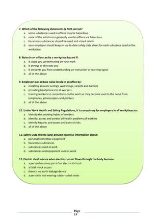 Page
19
7. Which of the following statements is NOT correct?
a. some substances used in offices may be hazardous
b. none of the substances generally used in offices are hazardous
c. hazardous substances should be used and stored safely
d. your employer should keep an up-to-date safety data sheet for each substance used at the
workplace
8. Noise in an office can be a workplace hazard if:
a. it stops you concentrating on your work
b. it annoys or distracts you
c. it prevents you from understanding an instruction or warning signal
d. all of the above
9. Employers can reduce noise levels in an office by:
a. installing acoustic ceilings, wall linings, carpets and barriers
b. providing headphones to all workers
c. training workers to concentrate on the work so they become used to the noise from
telephones, photocopiers and printers
d. all of the above
10. Under Work Health and Safety Regulations, it is compulsory for employers in all workplaces to:
a. identify the smoking habits of workers
b. identify, assess and control all health problems of workers
c. identify hazards and assess and control risks
d. all of the above
11. Safety Data Sheets (SDS) provide essential information about:
a. personal protective equipment
b. hazardous substances
c. substances used at work
d. substances and equipment used at work
12. Electric shock occurs when electric current flows through the body because:
a. a person becomes part of an electrical circuit
b. a fatal shock occurs
c. there is no earth leakage device
d. a person is not wearing rubber-soled shoes
 