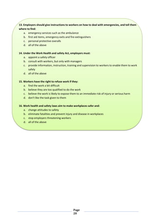 Page
20
13. Employers should give instructions to workers on how to deal with emergencies, and tell them
where to find:
a. emergency services such as the ambulance
b. first aid items, emergency exits and fire extinguishers
c. personal protective overalls
d. all of the above
14. Under the Work Health and safety Act, employers must:
a. appoint a safety officer
b. consult with workers, but only with managers
c. provide information, instruction, training and supervision to workers to enable them to work
safely
d. all of the above
15. Workers have the right to refuse work if they:
a. find the work a bit difficult
b. believe they are too qualified to do the work
c. believe the work is likely to expose them to an immediate risk of injury or serious harm
d. don't like the task given to them
16. Work health and safety laws aim to make workplaces safer and:
a. change attitudes to safety
b. eliminate fatalities and prevent injury and disease in workplaces
c. stop employers threatening workers
d. all of the above
 