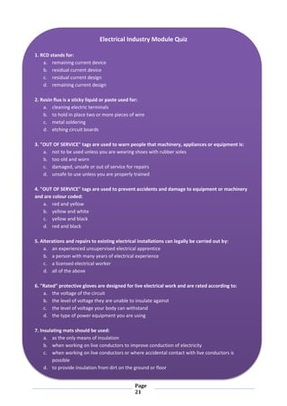Page
21
Electrical Industry Module Quiz
1. RCD stands for:
a. remaining current device
b. residual current device
c. residual current design
d. remaining current design
2. Rosin flux is a sticky liquid or paste used for:
a. cleaning electric terminals
b. to hold in place two or more pieces of wire
c. metal soldering
d. etching circuit boards
3. "OUT OF SERVICE" tags are used to warn people that machinery, appliances or equipment is:
a. not to be used unless you are wearing shoes with rubber soles
b. too old and worn
c. damaged, unsafe or out of service for repairs
d. unsafe to use unless you are properly trained
4. "OUT OF SERVICE" tags are used to prevent accidents and damage to equipment or machinery
and are colour coded:
a. red and yellow
b. yellow and white
c. yellow and black
d. red and black
5. Alterations and repairs to existing electrical installations can legally be carried out by:
a. an experienced unsupervised electrical apprentice
b. a person with many years of electrical experience
c. a licensed electrical worker
d. all of the above
6. "Rated" protective gloves are designed for live electrical work and are rated according to:
a. the voltage of the circuit
b. the level of voltage they are unable to insulate against
c. the level of voltage your body can withstand
d. the type of power equipment you are using
7. Insulating mats should be used:
a. as the only means of insulation
b. when working on live conductors to improve conduction of electricity
c. when working on live conductors or where accidental contact with live conductors is
possible
d. to provide insulation from dirt on the ground or floor
 