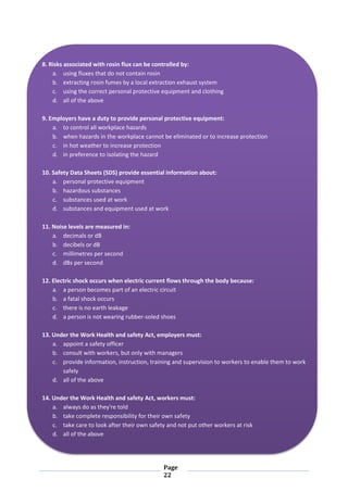 Page
22
8. Risks associated with rosin flux can be controlled by:
a. using fluxes that do not contain rosin
b. extracting rosin fumes by a local extraction exhaust system
c. using the correct personal protective equipment and clothing
d. all of the above
9. Employers have a duty to provide personal protective equipment:
a. to control all workplace hazards
b. when hazards in the workplace cannot be eliminated or to increase protection
c. in hot weather to increase protection
d. in preference to isolating the hazard
10. Safety Data Sheets (SDS) provide essential information about:
a. personal protective equipment
b. hazardous substances
c. substances used at work
d. substances and equipment used at work
11. Noise levels are measured in:
a. decimals or dB
b. decibels or dB
c. millimetres per second
d. dBs per second
12. Electric shock occurs when electric current flows through the body because:
a. a person becomes part of an electric circuit
b. a fatal shock occurs
c. there is no earth leakage
d. a person is not wearing rubber-soled shoes
13. Under the Work Health and safety Act, employers must:
a. appoint a safety officer
b. consult with workers, but only with managers
c. provide information, instruction, training and supervision to workers to enable them to work
safely
d. all of the above
14. Under the Work Health and safety Act, workers must:
a. always do as they're told
b. take complete responsibility for their own safety
c. take care to look after their own safety and not put other workers at risk
d. all of the above
 