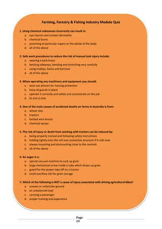 Page
24
Farming, Forestry & Fishing Industry Module Quiz
1. Using chemical substances incorrectly can result in:
a. eye injuries and contact dermatitis
b. chemical burns
c. poisoning of particular organs or the whole of the body
d. all of the above
2. Safe work procedures to reduce the risk of manual task injury include:
a. wearing a back brace
b. twisting sideways, bending and stretching very carefully
c. using trolleys, hoists and barrows
d. all of the above
3. When operating any machinery and equipment you should:
a. wear ear phones for hearing protection
b. keep all guards in place
c. operate it correctly and safely and concentrate on the job
d. b) and c) only
4. One of the main causes of accidental deaths on farms in Australia is from:
a. wheat silos
b. tractors
c. barbed wire fences
d. chemical sprays
5. The risk of injury or death from working with tractors can be reduced by:
a. being properly trained and following safety instructions
b. holding tightly onto the roll over protective structure if it rolls over
c. always mounting and dismounting close to the controls
d. all of the above
6. An auger is a:
a. special vacuum machine to suck up grain
b. large mechanical screw inside a tube which draws up grain
c. guard for the power take off on a tractor
d. small overflow silo for grain storage
7. Which of the following is NOT a cause of injury associated with driving agricultural bikes?
a. uneven or unfamiliar ground
b. an unbalanced load
c. carrying a passenger
d. proper training and experience
 