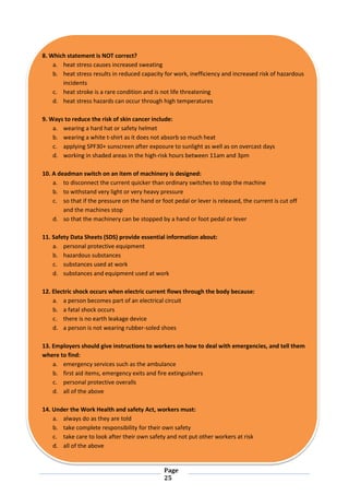Page
25
8. Which statement is NOT correct?
a. heat stress causes increased sweating
b. heat stress results in reduced capacity for work, inefficiency and increased risk of hazardous
incidents
c. heat stroke is a rare condition and is not life threatening
d. heat stress hazards can occur through high temperatures
9. Ways to reduce the risk of skin cancer include:
a. wearing a hard hat or safety helmet
b. wearing a white t-shirt as it does not absorb so much heat
c. applying SPF30+ sunscreen after exposure to sunlight as well as on overcast days
d. working in shaded areas in the high-risk hours between 11am and 3pm
10. A deadman switch on an item of machinery is designed:
a. to disconnect the current quicker than ordinary switches to stop the machine
b. to withstand very light or very heavy pressure
c. so that if the pressure on the hand or foot pedal or lever is released, the current is cut off
and the machines stop
d. so that the machinery can be stopped by a hand or foot pedal or lever
11. Safety Data Sheets (SDS) provide essential information about:
a. personal protective equipment
b. hazardous substances
c. substances used at work
d. substances and equipment used at work
12. Electric shock occurs when electric current flows through the body because:
a. a person becomes part of an electrical circuit
b. a fatal shock occurs
c. there is no earth leakage device
d. a person is not wearing rubber-soled shoes
13. Employers should give instructions to workers on how to deal with emergencies, and tell them
where to find:
a. emergency services such as the ambulance
b. first aid items, emergency exits and fire extinguishers
c. personal protective overalls
d. all of the above
14. Under the Work Health and safety Act, workers must:
a. always do as they are told
b. take complete responsibility for their own safety
c. take care to look after their own safety and not put other workers at risk
d. all of the above
 