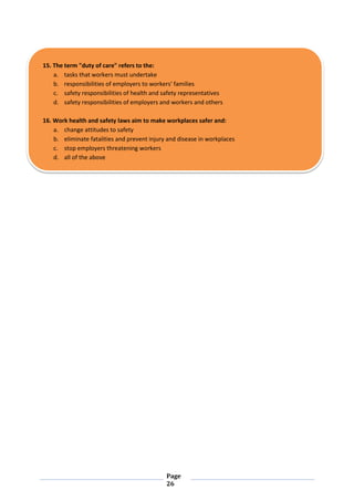 Page
26
15. The term "duty of care" refers to the:
a. tasks that workers must undertake
b. responsibilities of employers to workers' families
c. safety responsibilities of health and safety representatives
d. safety responsibilities of employers and workers and others
16. Work health and safety laws aim to make workplaces safer and:
a. change attitudes to safety
b. eliminate fatalities and prevent injury and disease in workplaces
c. stop employers threatening workers
d. all of the above
 