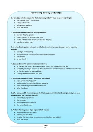 Page
27
Hairdressing Industry Module Quiz
1. Hazardous substances used in the hairdressing industry must be used according to:
a. the manufacturer's instructions
b. safety data sheets
c. safe work procedures
d. all of the above
2. To reduce the risk of electric shock you should:
a. pull out the plug quickly
b. tape frayed cords with electrical tape
c. switch off appliances before you pull out the plug
d. stand on a rubber mat
3. In a hairdressing salon, adequate ventilation to control fumes and odours can be provided
through:
a. a skylight in the ceiling
b. air conditioning, extraction fans or windows that open
c. electric fans
d. b) and c) only
4. Contact dermatitis is inflammation or irritation:
a. of the skin that occurs when a substance comes into contact with the skin
b. caused by an allergic reaction of the subcutaneous layer from contact with toxic substances
c. of the skin caused by watery blisters
d. causing red swollen hands and arms
5. To reduce the risk of contact dermatitis, you should:
a. wash your hands frequently
b. apply medical strength hand lotion regularly
c. wear protective gloves and barrier cream
d. all of the above
6. Who is responsible for making sure electrical equipment in the hairdressing industry is in good
working order and regularly checked?
a. new and young workers
b. the employer
c. a licensed electrical worker
d. the senior hairdresser
7. Factors that may cause slips, trips and falls include:
a. unswept hair and wet floors
b. wearing low flat shoes
c. keeping the floors clear of equipment, tool trolleys and rubbish
d. all of the above
 