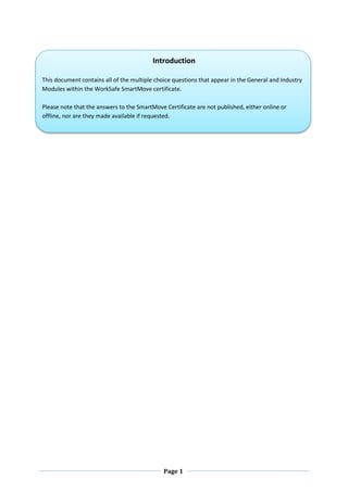 Page 1
Introduction
This document contains all of the multiple choice questions that appear in the General and Industry
Modules within the WorkSafe SmartMove certificate.
Please note that the answers to the SmartMove Certificate are not published, either online or
offline, nor are they made available if requested.
 