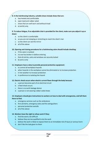 Page
28
8. In the hairdressing industry, suitable shoes include shoes that are:
a. low heeled and comfortable
b. open toed and rubber soled
c. shoes that are well worn and without tread
d. a) and b) only
9. To reduce fatigue, if an adjustable chair is provided for the client, make sure you adjust it up or
down:
a. so the client is comfortable
b. so you are not stooping or stretching to reach the client's hair
c. so the client can see the mirror
d. all of the above
10. Opening and closing procedures for a hairdressing salon should include checking:
a. if the salon is isolated
b. no one has broken in before entering
c. that all entries, exits and windows are securely locked
d. b) and c) only
11. Employers have a duty to provide personal protective equipment:
a. to control all workplace hazards
b. when hazards in the workplace cannot be eliminated or to increase protection
c. in hot weather to increase protection
d. in preference to isolating the hazard
12. Electric shock occurs when electric current flows through the body because:
a. a person becomes part of an electrical circuit
b. a fatal shock occurs
c. there is no earth leakage device
d. a person is not wearing rubber-soled shoes
13. Employers should give instructions to workers on how to deal with emergencies, and tell them
there to find:
a. emergency services such as the ambulance
b. first aid items, emergency exits and fire extinguishers
c. personal protective overalls
d. all of the above
14. Workers have the right to refuse work if they:
a. find the work a bit difficult
b. believe they are too qualified to do the work
c. believe the work is likely to expose them to an immediate risk of injury or serious harm
d. don't like the task given to them
 