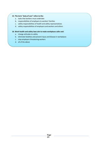 Page
29
15. The term "duty of care" refers to the:
a. tasks that workers must undertake
b. responsibilities of employers to workers' families
c. safety responsibilities of health and safety representatives
d. safety responsibilities of employers and workers and others
16. Work health and safety laws aim to make workplaces safer and:
a. change attitudes to safety
b. eliminate fatalities and prevent injury and disease in workplaces
c. stop employers threatening workers
d. all of the above
 