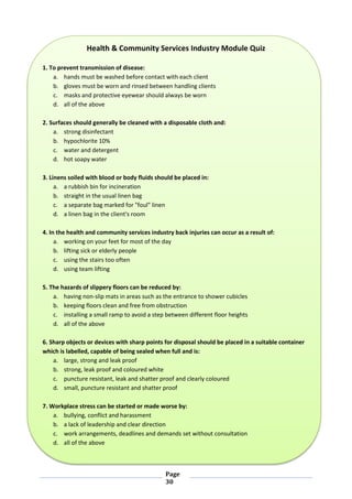 Page
30
Health & Community Services Industry Module Quiz
1. To prevent transmission of disease:
a. hands must be washed before contact with each client
b. gloves must be worn and rinsed between handling clients
c. masks and protective eyewear should always be worn
d. all of the above
2. Surfaces should generally be cleaned with a disposable cloth and:
a. strong disinfectant
b. hypochlorite 10%
c. water and detergent
d. hot soapy water
3. Linens soiled with blood or body fluids should be placed in:
a. a rubbish bin for incineration
b. straight in the usual linen bag
c. a separate bag marked for "foul" linen
d. a linen bag in the client's room
4. In the health and community services industry back injuries can occur as a result of:
a. working on your feet for most of the day
b. lifting sick or elderly people
c. using the stairs too often
d. using team lifting
5. The hazards of slippery floors can be reduced by:
a. having non-slip mats in areas such as the entrance to shower cubicles
b. keeping floors clean and free from obstruction
c. installing a small ramp to avoid a step between different floor heights
d. all of the above
6. Sharp objects or devices with sharp points for disposal should be placed in a suitable container
which is labelled, capable of being sealed when full and is:
a. large, strong and leak proof
b. strong, leak proof and coloured white
c. puncture resistant, leak and shatter proof and clearly coloured
d. small, puncture resistant and shatter proof
7. Workplace stress can be started or made worse by:
a. bullying, conflict and harassment
b. a lack of leadership and clear direction
c. work arrangements, deadlines and demands set without consultation
d. all of the above
 