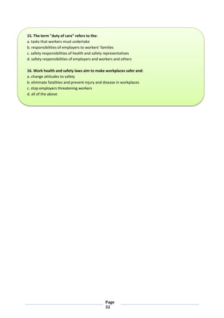 Page
32
15. The term "duty of care" refers to the:
a. tasks that workers must undertake
b. responsibilities of employers to workers' families
c. safety responsibilities of health and safety representatives
d. safety responsibilities of employers and workers and others
16. Work health and safety laws aim to make workplaces safer and:
a. change attitudes to safety
b. eliminate fatalities and prevent injury and disease in workplaces
c. stop employers threatening workers
d. all of the above
 