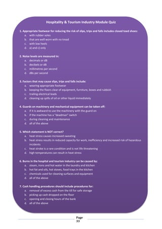 Page
33
Hospitality & Tourism Industry Module Quiz
1. Appropriate footwear for reducing the risk of slips, trips and falls includes closed toed shoes:
a. with rubber soles
b. that are well worn with no tread
c. with low heels
d. a) and c) only
2. Noise levels are measured in:
a. decimals or dB
b. decibels or dB
c. millimetres per second
d. dBs per second
3. Factors that may cause slips, trips and falls include:
a. wearing appropriate footwear
b. keeping the floors clear of equipment, furniture, boxes and rubbish
c. trailing electrical leads
d. cleaning up spills of oil or other liquid immediately
4. Guards on machinery and mechanical equipment can be taken off:
a. if it is awkward to use the machinery with the guard on
b. if the machine has a "deadman" switch
c. during cleaning and maintenance
d. all of the above
5. Which statement is NOT correct?
a. heat stress causes increased sweating
b. heat stress results in reduced capacity for work, inefficiency and increased risk of hazardous
incidents
c. heat stroke is a rare condition and is not life threatening
d. high temperatures can result in heat stress
6. Burns in the hospital and tourism industry can be caused by:
a. steam, irons and hot water in the laundry and kitchen
b. hot fat and oils, hot stoves, food trays in the kitchen
c. chemicals used for cleaning surfaces and equipment
d. all of the above
7. Cash handling procedures should include procedures for:
a. removal of excess cash from the till for safe storage
b. picking up cash dropped on the floor
c. opening and closing hours of the bank
d. all of the above
 