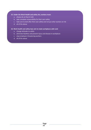 Page
35
15. Under the Work Health and safety Act, workers must:
a. always do as they're told
b. take complete responsibility for their own safety
c. take care to look after their own safety and not put other workers at risk
d. all of the above
16. Work health and safety laws aim to make workplaces safer and:
a. change attitudes to safety
b. eliminate fatalities and prevent injury and disease in workplaces
c. stop employers threatening workers
d. all of the above
 