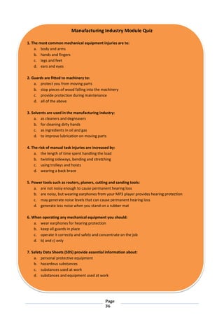 Page
36
Manufacturing Industry Module Quiz
1. The most common mechanical equipment injuries are to:
a. body and arms
b. hands and fingers
c. legs and feet
d. ears and eyes
2. Guards are fitted to machinery to:
a. protect you from moving parts
b. stop pieces of wood falling into the machinery
c. provide protection during maintenance
d. all of the above
3. Solvents are used in the manufacturing industry:
a. as cleaners and degreasers
b. for cleaning dirty hands
c. as ingredients in oil and gas
d. to improve lubrication on moving parts
4. The risk of manual task injuries are increased by:
a. the length of time spent handling the load
b. twisting sideways, bending and stretching
c. using trolleys and hoists
d. wearing a back brace
5. Power tools such as routers, planers, cutting and sanding tools:
a. are not noisy enough to cause permanent hearing loss
b. are noisy, but wearing earphones from your MP3 player provides hearing protection
c. may generate noise levels that can cause permanent hearing loss
d. generate less noise when you stand on a rubber mat
6. When operating any mechanical equipment you should:
a. wear earphones for hearing protection
b. keep all guards in place
c. operate it correctly and safely and concentrate on the job
d. b) and c) only
7. Safety Data Sheets (SDS) provide essential information about:
a. personal protective equipment
b. hazardous substances
c. substances used at work
d. substances and equipment used at work
 