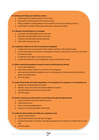 Page
37
8. Isolating and locking out machinery means:
a. switching off the machine while it is not in use
b. locating the machine away from busy work areas
c. fitting a padlock or locking device so the machine cannot be accidently turned on
d. switching the machine off during maintenance, cleaning and repair
9. In Western Australia there is on average:
a. one death and 200 forklift injuries each year
b. 20 deaths and 200 forklift injuries each year
c. 5 deaths and 100 forklift injuries each year
d. 100 forklift injuries each year
10. A deadman switch on an item of machinery is designed:
a. to disconnect the current quicker than ordinary switches so the machine stops
b. so that the pressure on the hand or foot pedal or leaver is released, the current is cut off and
the machine stops
c. to withstand very light or very heavy pressure
d. so that the machinery can be stopped by a hand or foot pedal or lever
11. When mechanical equipment hazards cannot be eliminated you should:
a. not use the equipment
b. work close to other workers in case there is an emergency
c. wear personal protective equipment such as safety glasses, hearing protection, protective
gloves and safety shoes
d. all of the above
12. Under Work Health and safety Regulations, it is compulsory for employers in all workplaces to:
a. identify the smoking habits of workers
b. identify, assess and control all health problems of workers
c. identify hazards and assess and control risks
d. all of the above
13. Electric shock occurs when electric current flows through the body because:
a. a person becomes part of an electrical circuit
b. a fatal shock occurs
c. there is no earth leakage device
d. a person is not wearing rubber-soled shoes
14. Under the Work Health and safety Act, employers must:
a. appoint a safety officer
b. consult with workers, but only with managers
c. provide information, instruction, training and supervision to workers to enable them to work
safe
d. all of the above
 