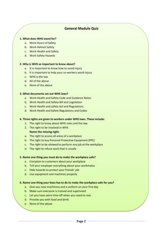 Page 2
General Module Quiz
1. What does WHS stand for?
a. Work Hours of Safety
b. Work Helmet Safety
c. Work Health and Safety
d. Work Safety Hazards
2. Why is WHS so important to know about?
a. It is important to know how to avoid injury
b. It is important to help your co-workers avoid injury
c. WHS is the law
d. All of the above
e. None of the above
3. What documents set out WHS laws?
a. Work Health and Safety Code and Guidance Notes
b. Work Health and Safety Bill and Legislation
c. Work Health and safety Act and Regulations
d. Work Health and Safety Regulations and Codes
4. Three rights are given to workers under WHS laws. These include:
1. The right to know about WHS roles and the law
2. The right to be involved in WHS
Name the missing right:
a. The right to access all areas of a workplace
b. The right to buy Personal Protective Equipment (PPE)
c. The right to be allowed to perform any job at the workplace
d. The right to refuse work that is unsafe
5. Name one thing you must do to make the workplace safe?
a. Complain to customers about your workplace
b. Tell your employer everything about your workmates
c. Hide hazards to protect your friends’ job
d. Use equipment and machines properly
6. Name one thing your boss has to do to make the workplace safe for you?
a. Give you new machinery and a uniform on your first day
b. Make sure everyone is trained and supervised
c. Let you have extra time off when you need to rest
d. Provide you with food and drink
e. None of the above
 
