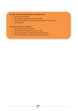 Page
38
15. Under the Work Health and safety Act employers must:
a. always do as they're told
b. take complete responsibility for their own safety
c. take care to look after their own safety and not put other workers at risk
d. all of the above
16. The term "duty of care" refers to:
a. tasks that workers must undertake
b. responsibilities of employers to workers' families
c. safety responsibilities of health and safety representatives
d. safety responsibilities of employers and workers and others
 