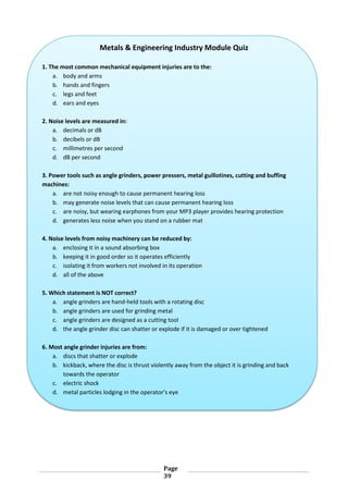 Page
39
Metals & Engineering Industry Module Quiz
1. The most common mechanical equipment injuries are to the:
a. body and arms
b. hands and fingers
c. legs and feet
d. ears and eyes
2. Noise levels are measured in:
a. decimals or dB
b. decibels or dB
c. millimetres per second
d. dB per second
3. Power tools such as angle grinders, power pressers, metal guillotines, cutting and buffing
machines:
a. are not noisy enough to cause permanent hearing loss
b. may generate noise levels that can cause permanent hearing loss
c. are noisy, but wearing earphones from your MP3 player provides hearing protection
d. generates less noise when you stand on a rubber mat
4. Noise levels from noisy machinery can be reduced by:
a. enclosing it in a sound absorbing box
b. keeping it in good order so it operates efficiently
c. isolating it from workers not involved in its operation
d. all of the above
5. Which statement is NOT correct?
a. angle grinders are hand-held tools with a rotating disc
b. angle grinders are used for grinding metal
c. angle grinders are designed as a cutting tool
d. the angle grinder disc can shatter or explode if it is damaged or over tightened
6. Most angle grinder injuries are from:
a. discs that shatter or explode
b. kickback, where the disc is thrust violently away from the object it is grinding and back
towards the operator
c. electric shock
d. metal particles lodging in the operator's eye
 