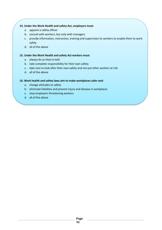 Page
41
14. Under the Work Health and safety Act, employers must:
a. appoint a safety officer
b. consult with workers, but only with managers
c. provide information, instruction, training and supervision to workers to enable them to work
safely
d. all of the above
15. Under the Work Health and safety Act workers must:
a. always do as they're told
b. take complete responsibility for their own safety
c. take care to look after their own safety and not put other workers at risk
d. all of the above
16. Work health and safety laws aim to make workplaces safer and:
a. change attitudes to safety
b. eliminate fatalities and prevent injury and disease in workplaces
c. stop employers threatening workers
d. all of the above
 
