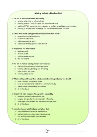 Page
42
Mining Industry Module Quiz
1. The risk of skin cancer can be reduced by:
a. wearing a hard hat or safety helmet
b. wearing a white t-shirt as it does not absorb much heat
c. applying SPF30+ sunscreen after exposure to sunlight as well as on overcast days
d. working in shaded areas in the high risk hours between 11am and 3pm
2. Safety Data Sheets (SDS) provide essential information about:
a. personal protective equipment
b. hazardous substances
c. substances used at work
d. substances and equipment used at work
3. Noise levels are measured in:
a. decimals or dB
b. decibels or dB
c. millimetres per second
d. dBs per second
4. The risk of manual task injuries are increased by:
a. the length of time spent handling the load
b. twisting sideways, bending and stretching
c. using trolleys and hoists
d. wearing a back brace
5. When working with hazardous substances in the mining industry, you should:
a. enter confined spaces very slowly
b. have relevant personal protective equipment nearby
c. always follow safe working procedures
d. all of the above
6. Noise levels from noisy machinery can be reduced by:
a. enclosing it in a sound absorbing box
b. keeping it in good order so it operates efficiently
c. isolating it from workers not involved in its operation
d. all of the above
7. A confined space is defined as a workplace that:
a. is not intended primarily as a workplace
b. is at atmospheric pressure during occupancy
c. has restricted means for entry and exit
d. all of the above
 