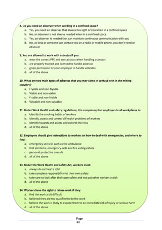 Page
43
8. Do you need an observer when working in a confined space?
a. Yes, you need an observer that always has sight of you when in a confined space
b. No, an observer is not always needed when in a confined space
c. Yes, an observer is needed that can maintain continuous communication with you
d. No, as long as someone can contact you on a radio or mobile phone, you don't need an
observer
9. You are allowed to work with asbestos if you:
a. wear the correct PPE and are cautious when handling asbestos
b. are properly trained and licensed to handle asbestos
c. given permission by your employer to handle asbestos
d. all of the above
10. What are two main types of asbestos that you may come in contact with in the mining
industry?
a. Fryable and non-fryable
b. Viable and non-viable
c. Friable and non-friable
d. Valuable and non-valuable
11. Under Work Health and safety regulations, it is compulsory for employers in all workplaces to:
a. identify the smoking habits of workers
b. identify, assess and control all health problems of workers
c. identify hazards and assess and control the risks
d. all of the above
12. Employers should give instructions to workers on how to deal with emergencies, and where to
find:
a. emergency services such as the ambulance
b. first aid items, emergency exits and fire extinguishers
c. personal protective overalls
d. all of the above
13. Under the Work Health and safety Act, workers must:
a. always do as they're told
b. take complete responsibility for their own safety
c. take care to look after their own safety and not put other workers at risk
d. all of the above
14. Workers have the right to refuse work if they:
a. find the work a bit difficult
b. believed they are too qualified to do the work
c. believe the work is likely to expose them to an immediate risk of injury or serious harm
d. all of the above
 