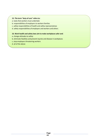 Page
44
15. The term "duty of care" refers to:
a. tasks that workers must undertake
b. responsibilities of employers to workers families
c. safety responsibilities of health and safety representatives
d. safety responsibilities of employers and workers and others
16. Work health and safety laws aim to make workplaces safer and:
a. change attitudes to safety
b. eliminate fatalities and prevent injuries and disease in workplaces
c. stop employers threatening workers
d. all of the above
 
