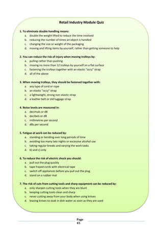 Page
45
Retail Industry Module Quiz
1. To eliminate double handling means:
a. double the weight lifted to reduce the time involved
b. reducing the number of times an object is handled
c. changing the size or weight of the packaging
d. moving and lifting items by yourself, rather than getting someone to help
2. You can reduce the risk of injury when moving trolleys by:
a. pulling rather than pushing
b. moving no more than 12 trolleys by yourself on a flat surface
c. fastening the trolleys together with an elastic "occy" strap
d. all of the above
3. When moving trolleys, they should be fastened together with:
a. any type of cord or rope
b. an elastic "occy" strap
c. a lightweight, strong non-elastic strap
d. a leather belt or old luggage strap
4. Noise levels are measured in:
a. decimals or dB
b. decibels or dB
c. millimetres per second
d. dBs per second
5. Fatigue at work can be reduced by:
a. standing or bending over long periods of time
b. avoiding too many late nights or excessive alcohol use
c. taking regular breaks and varying the work tasks
d. b) and c) only
6. To reduce the risk of electric shock you should:
a. pull out the plug quickly
b. tape frayed cords with electrical tape
c. switch off appliances before you pull out the plug
d. stand on a rubber mat
7. The risk of cuts from cutting tools and sharp equipment can be reduced by:
a. only sharpen cutting tools when they are blunt
b. keeping cutting tools clean and sharp
c. never cutting away from your body when using knives
d. leaving knives to soak in dish water as soon as they are used
 