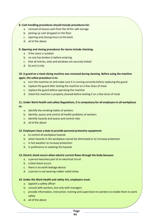 Page
46
8. Cash handling procedures should include procedures for:
a. removal of excess cash from the till for safe storage
b. picking up cash dropped on the floor
c. opening and closing hours at the bank
d. all of the above
9. Opening and closing procedures for stores include checking:
a. if the store is isolated
b. no one has broken in before entering
c. that all entries, exits and windows are securely locked
d. b) and c) only
10. A guard on a meat slicing machine was removed during cleaning. Before using the machine
again, the safest procedure is to:
a. turn the machine on and make sure it is running correctly before replacing the guard
b. replace the guard after testing the machine on a few slices of meat
c. replace the guard before operating the machine
d. check the machine is properly cleaned before testing it on a few slices of meat
11. Under Work Health and safety Regulations, it is compulsory for all employers in all workplaces
to:
a. identify the smoking habits of workers
b. identify, assess and control all health problems of workers
c. identify hazards and assess and control risks
d. all of the above
12. Employers have a duty to provide personal protective equipment:
a. to control all workplace hazards
b. when hazards in the workplace cannot be eliminated or to increase protection
c. in hot weather to increase protection
d. in preference to isolating the hazards
13. Electric shock occurs when electric current flows through the body because:
a. a person becomes part of an electrical circuit
b. a fatal shock occurs
c. there is no earth leakage device
d. a person is not wearing rubber-soled shoes
14. Under the Work Health and safety Act, employers must:
a. appoint a safety officer
b. consult with workers, but only with managers
c. provide information, instruction, training and supervision to workers to enable them to work
safely
d. all of the above
 