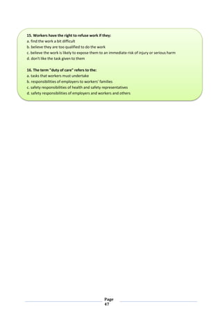 Page
47
15. Workers have the right to refuse work if they:
a. find the work a bit difficult
b. believe they are too qualified to do the work
c. believe the work is likely to expose them to an immediate risk of injury or serious harm
d. don't like the task given to them
16. The term "duty of care" refers to the:
a. tasks that workers must undertake
b. responsibilities of employers to workers' families
c. safety responsibilities of health and safety representatives
d. safety responsibilities of employers and workers and others
 