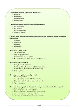 Page 3
7. Who should be talking to you about WHS at work?
a. Your boss
b. Your parents
c. Your workmates
d. Your customers
8. How do you find out about WHS reps in your workplace?
a. Ask your teacher
b. Ask your boss
c. Ask your workmates
d. Search the Internet
9. If there are no WHS reps in your workplace, who is the first person you should talk to about
safety issues?
a. WorkSafe
b. Workmates
c. Your boss
d. Your parents
10. What does a WHS rep do?
a. Get you a pay rise
b. Helps you get promoted
c. Fixes hazards in your workplace
d. Talks to the boss about fixing health and safety issues
11. What does SAM stand for?
a. Safety Appraisal Mechanism
b. Spot the problem, Assess options, Make the decision
c. Spot the hazard, Assess the risk, Make the change
d. Stop, Act, Move
12. Once you have spotted a hazard you must:
a. Report it to your boss
b. Leave it as someone else will fix it eventually
c. Bring your own toolbox to work and fix it yourself
d. None of the above
13. From the following options, what is the best way to control hazards in the workplace?
a. Replace the hazard for a less risky option
b. Eliminate the hazard completely from the workplace
c. Use personal protective equipment (PPE)
d. Have rules to help people avoid hurting themselves
 