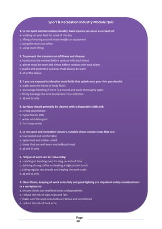 Page
48
Sport & Recreation Industry Module Quiz
1. In the Sport and Recreation industry, back injuries can occur as a result of:
a. working on your feet for most of the day
b. lifting of moving around heavy weight or equipment
c. using the stairs too often
d. using team lifting
2. To prevent the transmission of illness and disease:
a. hands must be washed before contact with each client
b. gloves must be worn and rinsed before contact with each client
c. masks and protective eyewear must always be worn
d. all of the above
3. If you are exposed to blood or body fluids that splash onto your skin you should:
a. wash away the blood or body fluids
b. encourage bleeding if there is a wound and wash thoroughly again
c. firmly bandage the area to prevent cross-infection
d. a) and b) only
4. Surfaces should generally be cleaned with a disposable cloth and:
a. strong disinfectant
b. hypochlorite 10%
c. water and detergent
d. hot soapy water
5. In the sport and recreation industry, suitable shoes include shoes that are:
a. low heeled and comfortable
b. open toed and rubber-soled
c. shoes that are well worn and without tread
d. a) and b) only
6. Fatigue at work can be reduced by:
a. standing or bending over for long periods of time
b. drinking strong coffee and eating a high protein lunch
c. taking regular rest breaks and varying the work tasks
d. a) and c) only
7. Clean floors, keeping all work areas tidy and good lighting are important safety considerations
in a workplace to:
a. ensure clients can read brochures and pamphlets
b. reduce the risk of slips, trips and falls
c. make sure the work area looks attractive and uncluttered
d. reduce the risk of back ache
 