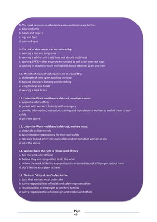 Page
49
8. The most common mechanical equipment injuries are to the:
a. body and arms
b. hands and fingers
c. legs and feet
d. ears and eyes
9. The risk of skin cancer can be reduced by:
a. wearing a cap and sunglasses
b. wearing a white t-shirt as it does not absorb much heat
c. applying SPF30+ after exposure to sunlight as well as on overcast days
d. working in shaded areas in the high risk hours between 11am and 3pm
10. The risk of manual task injuries are increased by:
a. the length of time spent handling the load
b. twisting sideways, bending and stretching
c. using trolleys and hoists
d. wearing a back brace
11. Under the Work Health and safety act, employers must:
a. appoint a safety officer
b. consult with workers, but only with managers
c. provide, information, instruction, training and supervision to workers to enable them to work
safely
d. all of the above
12. Under the Work Health and safety act, workers must:
a. always do as they're told
b. take complete responsibility for their own safety
c. take care to look after their own safety and not put other workers at risk
d. all of the above
13. Workers have the right to refuse work if they:
a. find the work a bit difficult
b. believe they are too qualified to do the work
c. believe the work is likely to expose them to an immediate risk of injury or serious harm
d. don't like the task given to them
14. The term "duty of care" refers to the:
a. tasks that workers must undertake
b. safety responsibilities of health and safety representatives
c. responsibilities of employers to workers' families
d. safety responsibilities of employers and workers and others
 